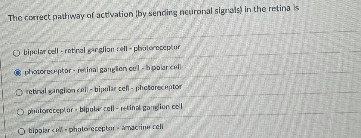 The correct pathway of activation (by sending neuronal signals) in the retina is
bipolar cell - retinal ganglion cell - photoreceptor
photoreceptor - retinal ganglion cell - bipolar cell
retinal ganglion cell - bipolar cell - photoreceptor
photoreceptor - bipolar cell - retinal ganglion cell
O bipolar cell - photoreceptor - amacrine cell
