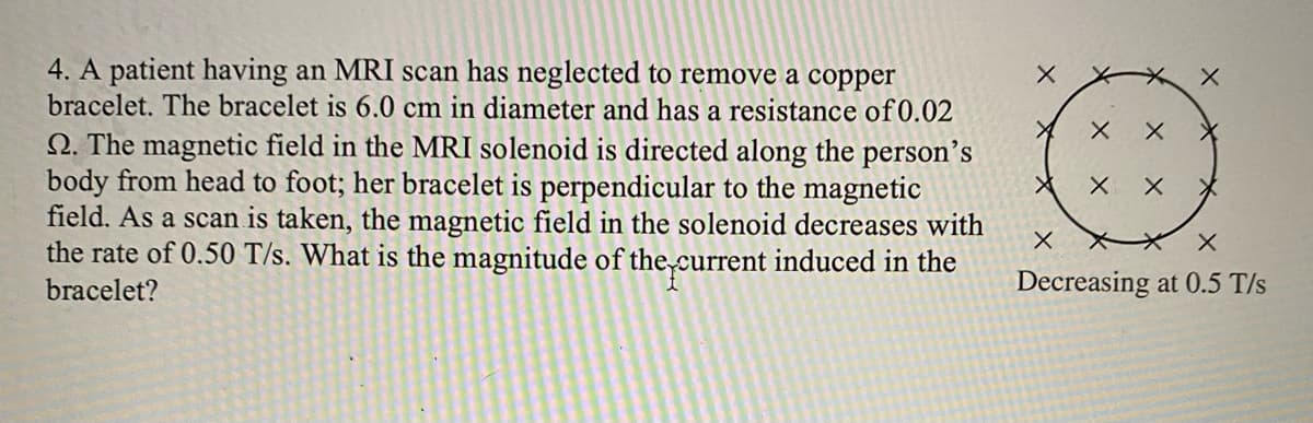 4. A patient having an MRI scan has neglected to remove a copper
bracelet. The bracelet is 6.0 cm in diameter and has a resistance of 0.02
Q. The magnetic field in the MRI solenoid is directed along the person’s
body from head to foot; her bracelet is perpendicular to the magnetic
field. As a scan is taken, the magnetic field in the solenoid decreases with
the rate of 0.50 T/s. What is the magnitude of the,current induced in the
bracelet?
Decreasing at 0.5 T/s
