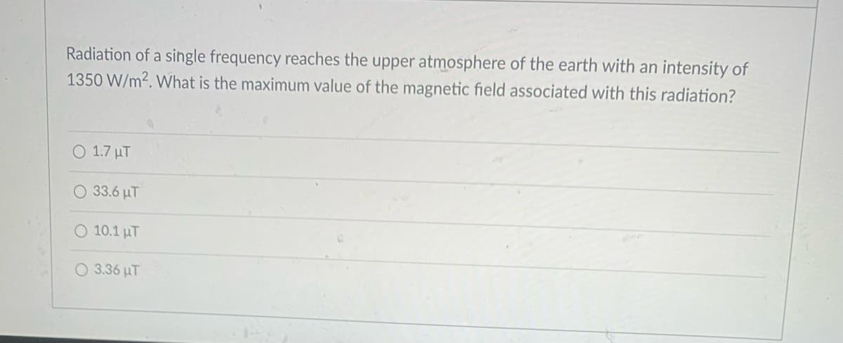 Radiation of a single frequency reaches the upper atmosphere of the earth with an intensity of
1350 W/m2. What is the maximum value of the magnetic field associated with this radiation?
O 1.7 µT
33.6 µT
O 10.1 uT
O 3.36 uT
