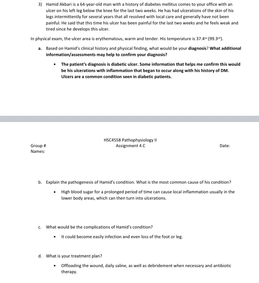 3) Hamid Akbari is a 64-year-old man with a history of diabetes mellitus comes to your office with an
ulcer on his left leg below the knee for the last two weeks. He has had ulcerations of the skin of his
legs intermittently for several years that all resolved with local care and generally have not been
painful. He said that this time his ulcer has been painful for the last two weeks and he feels weak and
tired since he develops this ulcer.
In physical exam, the ulcer area is erythematous, warm and tender. His temperature is 37.40c (99.3oF).
a. Based on Hamid's clinical history and physical finding, what would be your diagnosis? What additional
information/assessments may help to confirm your diagnosis?
The patient's diagnosis is diabetic ulcer. Some information that helps me confirm this would
be his ulcerations with inflammation that began to occur along with his history of DM.
Ulcers are a common condition seen in diabetic patients.
HSC4558 Pathophysiology II
Assignment 4 C
Group #
Date:
Names:
b. Explain the pathogenesis of Hamid's condition. What is the most common cause of his condition?
High blood sugar for a prolonged period of time can cause local inflammation usually in the
lower body areas, which can then turn into ulcerations.
c.
What would be the complications of Hamid's condition?
It could become easily infection and even loss of the foot or leg.
d. What is your treatment plan?
Offloading the wound, daily saline, as well as debridement when necessary and antibiotic
therapy.

