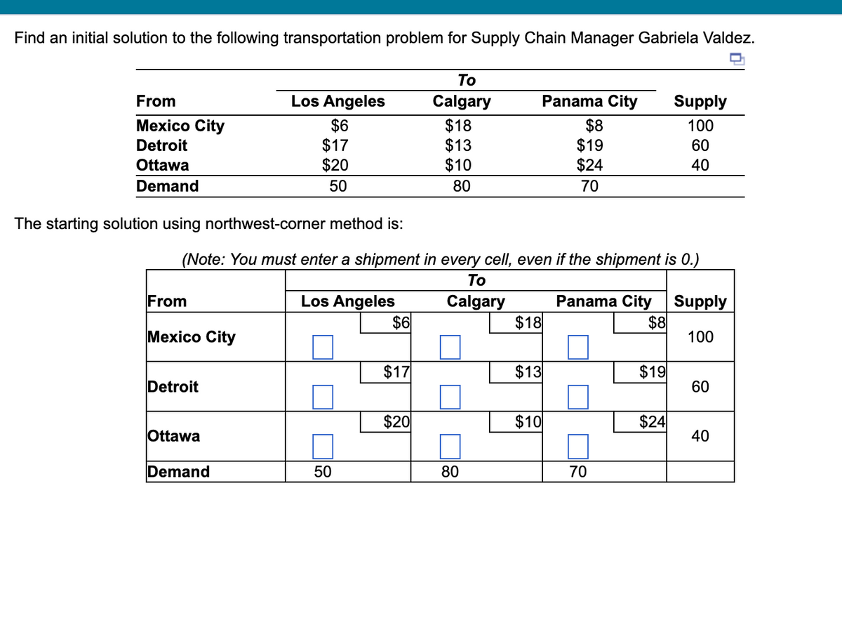 Find an initial solution to the following transportation problem for Supply Chain Manager Gabriela Valdez.
From
Mexico City
Detroit
Ottawa
Demand
The starting solution using northwest-corner method is:
From
Mexico City
Detroit
Los Angeles
$6
$17
$20
50
Ottawa
(Note: You must enter a shipment in every cell, even if the shipment is 0.)
To
Los Angeles
Calgary
Demand
50
$6
$17
To
Calgary
$18
$13
$10
80
$20
80
Panama City Supply
100
60
40
$18
$13
$10
$8
$19
$24
70
Panama City Supply
$8
100
70
$19
$24
60
40