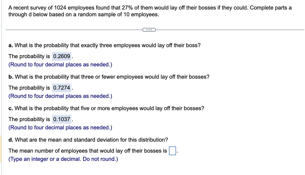 A recent survey of 1024 employees found that 27% of them would lay off their bosses if they could. Complete parts a
through d below based on a random sample of 10 employees.
a. What is the probability that exactly three employees would lay off their boss?
The probability is 0.2609.
(Round to four decimal places as needed.)
b. What is the probability that three or fewer employees would lay off their bosses?
The probability is 0.7274.
(Round to four decimal places as needed.)
c. What is the probability that five or more employees would lay off their bosses?
The probability is 0.1037.
(Round to four decimal places as needed.)
d. What are the mean and standard deviation for this distribution?
The mean number of employees that would lay off their bosses is
(Type an integer or a decimal. Do not round.)