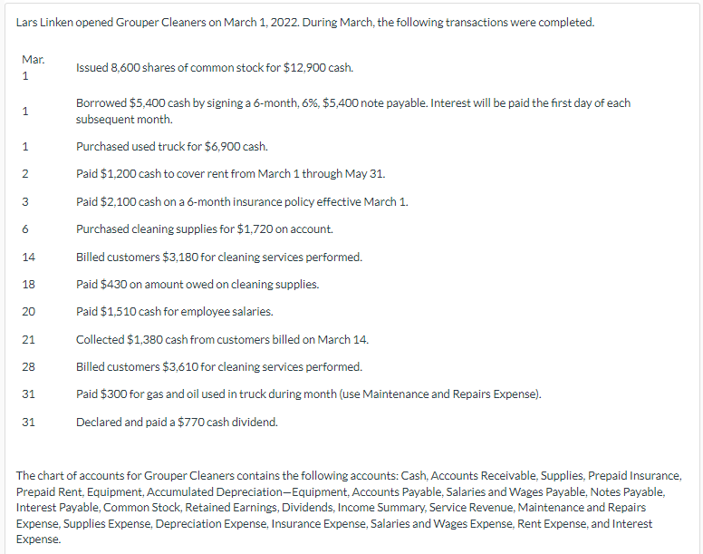 Lars Linken opened Grouper Cleaners on March 1, 2022. During March, the following transactions were completed.
Mar.
1
1
1
2
3
6
14
18
20
21
28
31
31
Issued 8,600 shares of common stock for $12,900 cash.
Borrowed $5,400 cash by signing a 6-month, 6%, $5,400 note payable. Interest will be paid the first day of each
subsequent month.
Purchased used truck for $6,900 cash.
Paid $1,200 cash to cover rent from March 1 through May 31.
Paid $2,100 cash on a 6-month insurance policy effective March 1.
Purchased cleaning supplies for $1,720 on account.
Billed customers $3,180 for cleaning services performed.
Paid $430 on amount owed on cleaning supplies.
Paid $1,510 cash for employee salaries.
Collected $1,380 cash from customers billed on March 14.
Billed customers $3,610 for cleaning services performed.
Paid $300 for gas and oil used in truck during month (use Maintenance and Repairs Expense).
Declared and paid a $770 cash dividend.
The chart of accounts for Grouper Cleaners contains the following accounts: Cash, Accounts Receivable, Supplies, Prepaid Insurance,
Prepaid Rent, Equipment, Accumulated Depreciation-Equipment, Accounts Payable, Salaries and Wages Payable, Notes Payable,
Interest Payable, Common Stock, Retained Earnings, Dividends, Income Summary, Service Revenue, Maintenance and Repairs
Expense, Supplies Expense, Depreciation Expense, Insurance Expense, Salaries and Wages Expense, Rent Expense, and Interest
Expense.