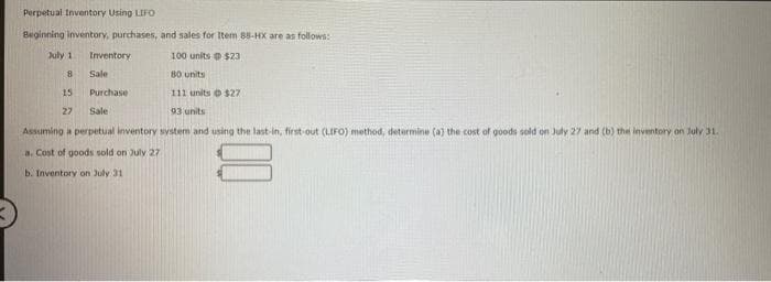 Perpetual Inventory Using LIFO
Beginning inventory, purchases, and sales for Item 88-HX are as follows:
100 units @ $23
80 units
111 units © $27
93 units
July 1 Inventory
8
15
Purchase
27
Sale
Assuming a perpetual inventory system and using the last-in, first-out (LIFO) method, determine (a) the cost of goods sold on July 27 and (b) the inventory on July 31.
a. Cost of goods sold on July 27
b. Inventory on July 31
Sale