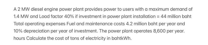 A 2 MW diesel engine power plant provides power to users with a maximum demand of
1.4 MW and Load factor 40% if investment in power plant installation = 44 million baht
Total operating expenses Fuel and maintenance costs 4.2 million baht per year and
10% depreciation per year of investment. The power plant operates 8,600 per year.
hours Calculate the cost of tons of electricity in bahtkWh.