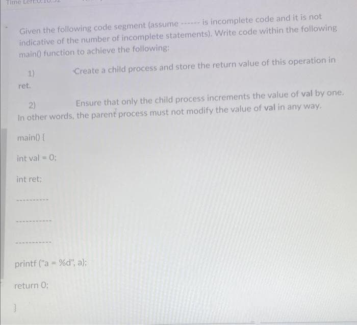 Time
is incomplete code and it is not
Given the following code segment (assume -
indicative of the number of incomplete statements). Write code within the following
main() function to achieve the following:
Create a child process and store the return value of this operation in
1)
}
ret.
2)
Ensure that only the child process increments the value of val by one.
In other words, the parent process must not modify the value of val in any way.
main() {
int val = 0;
int ret;
printf ("a = %d", a);
return 0;