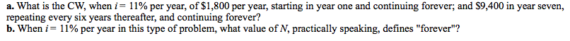a. What is the CW, when i= 11% per year, of $1,800 per year, starting in year one and continuing forever; and $9,400 in year seven,
repeating every six years thereafter, and continuing forever?
b. When i = 11% per year in this type of problem, what value of N, practically speaking, defines "forever"?