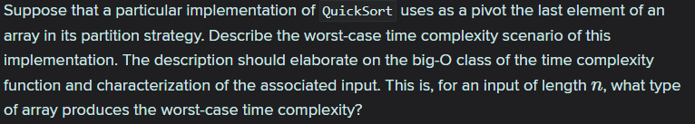 Suppose that a particular implementation of QuickSort uses as a pivot the last element of an
array in its partition strategy. Describe the worst-case time complexity scenario of this
implementation. The description should elaborate on the big-O class of the time complexity
function and characterization of the associated input. This is, for an input of length n, what type
of array produces the worst-case time complexity?