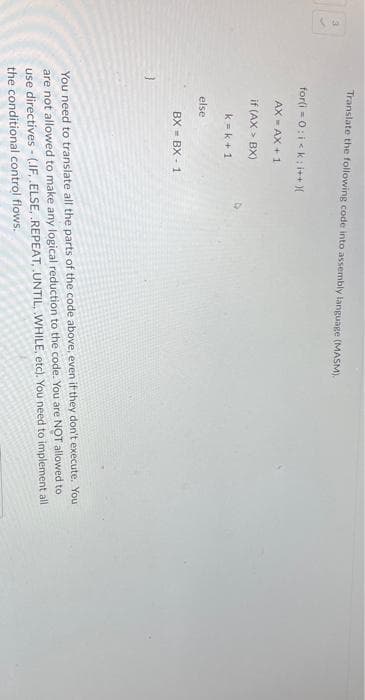 Translate the following code into assembly language (MASM).
for(i=0;i<k; i++){
AX-AX+1
if (AX > BX)
k=k+1
else
BXBX 1
You need to translate all the parts of the code above, even if they don't execute. You
are not allowed to make any logical reduction to the code. You are NOT allowed to
use directives -(.IF, .ELSE, .REPEAT, UNTIL, WHILE, etc). You need to implement all
the conditional control flows.
