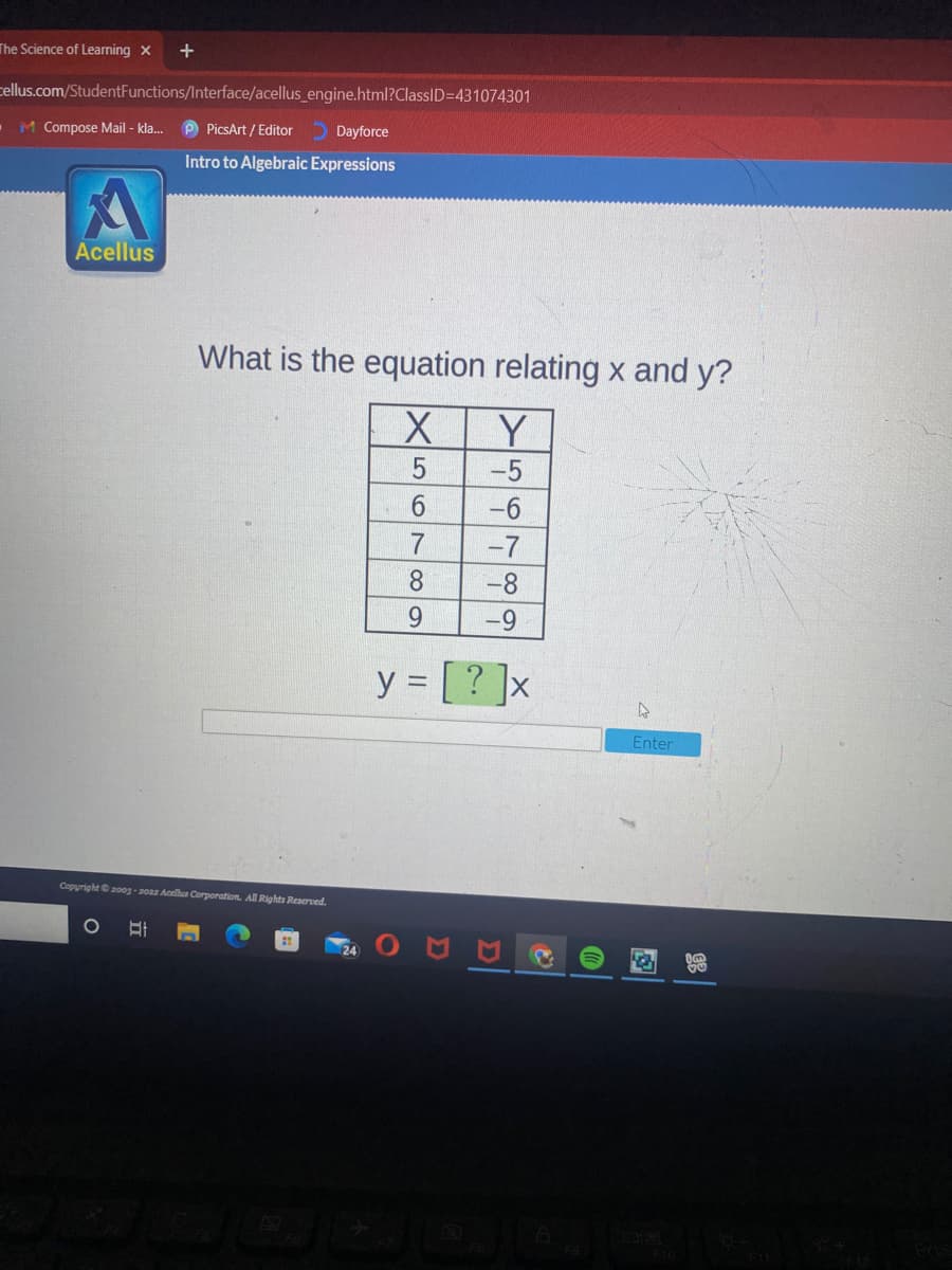 The Science of Learning X
+
cellus.com/StudentFunctions/Interface/acellus_engine.html?ClassID=D431074301
•M Compose Mail - kla.
P PicsArt / Editor
O Dayforce
Intro to Algebraic Expressions
Acellus
What is the equation relating x and y?
Y
-5
-6
-7
8.
-8
9.
y = [ ? ]x
Enter
Copyright20og -20a2 Acelhus Corporation. All Rights Reserved.
24
图
567
