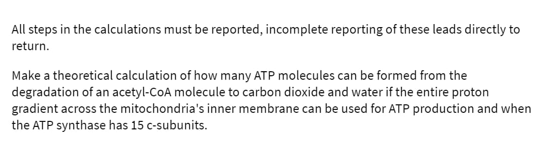 All steps in the calculations must be reported, incomplete reporting of these leads directly to
return.
Make a theoretical calculation of how many ATP molecules can be formed from the
degradation of an acetyl-CoA molecule to carbon dioxide and water if the entire proton
gradient across the mitochondria's inner membrane can be used for ATP production and when
the ATP synthase has 15 c-subunits.