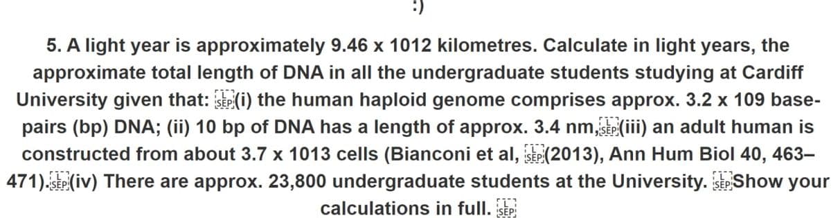 5. A light year is approximately 9.46 x 1012 kilometres. Calculate in light years, the
approximate total length of DNA in all the undergraduate students studying at Cardiff
University given that: (i) the human haploid genome comprises approx. 3.2 x 109 base-
pairs (bp) DNA; (ii) 10 bp of DNA has a length of approx. 3.4 nm, SEP (iii) an adult human is
constructed from about 3.7 x 1013 cells (Bianconi et al, SEP (2013), Ann Hum Biol 40, 463–
471). SEP (iv) There are approx. 23,800 undergraduate students at the University.SEP Show your
calculations in full. SEP