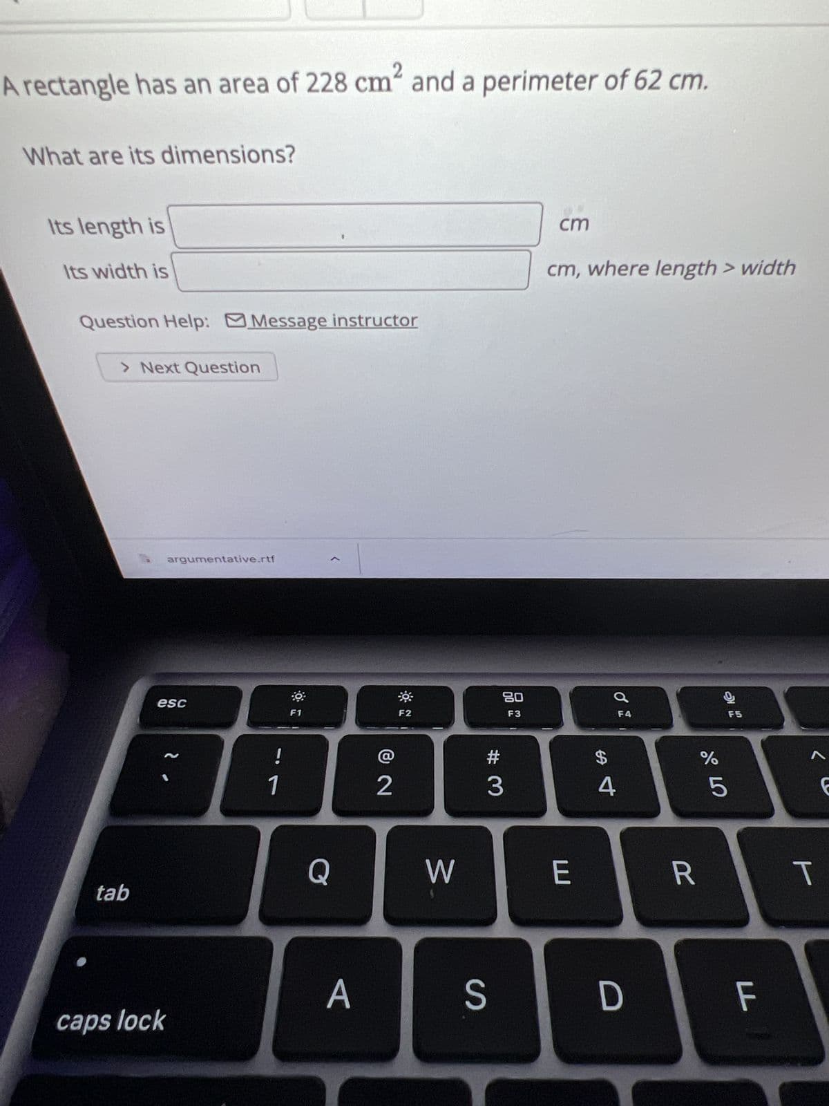 A rectangle has an area of 228 cm² and a perimeter of 62 cm.
What are its dimensions?
Its length is
Its width is
Question Help: Message instructor
> Next Question
tab
argumentative.rtf
esc
caps lock
2.
!
1
F1
Q
A
2
F2
W
80
F3
#
3
cm
cm, where length > width
E
$
4
F4
S D
R
do 5
%
9
F5
FL
A
T
6