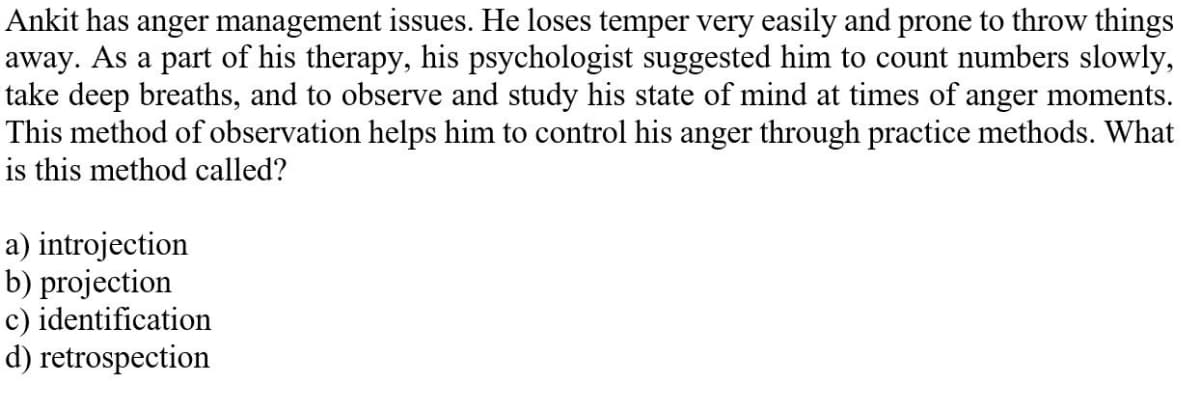 Ankit has anger management issues. He loses temper very easily and prone to throw things
away. As a part of his therapy, his psychologist suggested him to count numbers slowly,
take deep breaths, and to observe and study his state of mind at times of anger moments.
This method of observation helps him to control his anger through practice methods. What
is this method called?
a) introjection
b) projection
c) identification
d) retrospection
