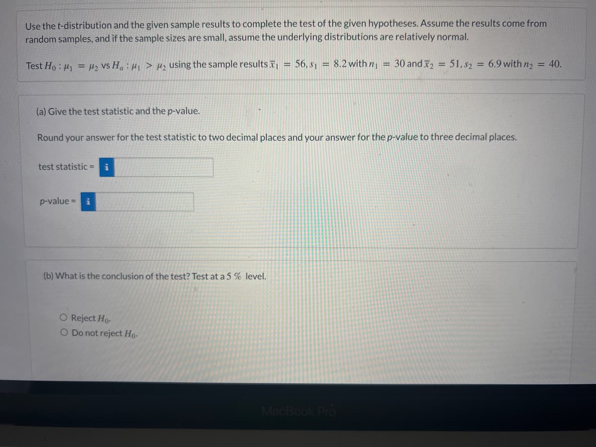 Use the t-distribution and the given sample results to complete the test of the given hypotheses. Assume the results come from
random samples, and if the sample sizes are small, assume the underlying distributions are relatively normal.
Test Ho: 1 = ₂ VS Ha: ₁ > M₂ using the sample results ₁ = 56, S₁ = 8.2 with n₁ = 30 and 2 = 51, s2 = 6.9 with n2 = 40.
(a) Give the test statistic and the p-value.
Round your answer for the test statistic to two decimal places and your answer for the p-value to three decimal places.
test statistic = i
p-value = i
(b) What is the conclusion of the test? Test at a 5 % level.
O Reject Ho.
Do not reject Ho-
MacBook Pro