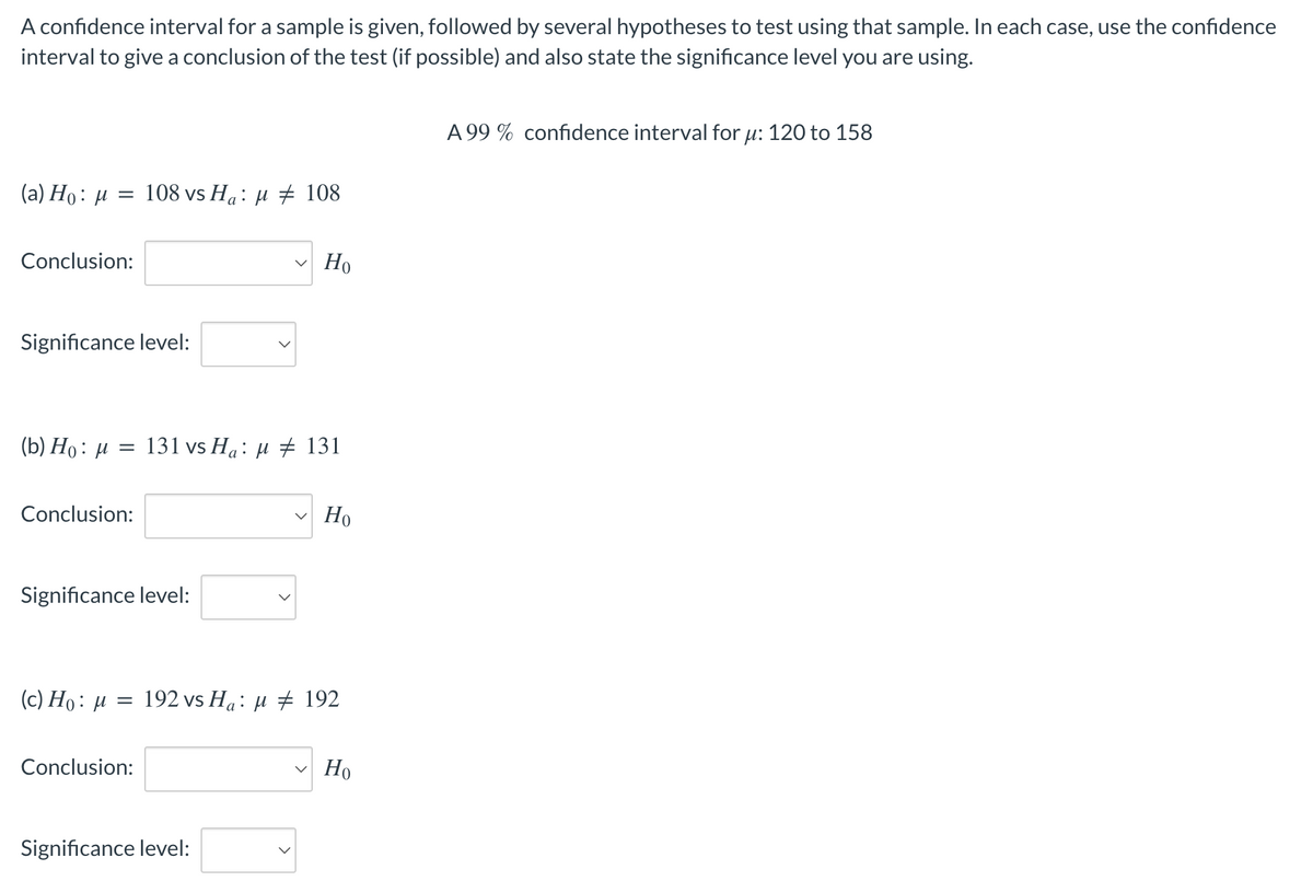 A confidence interval for a sample is given, followed by several hypotheses to test using that sample. In each case, use the confidence
interval to give a conclusion of the test (if possible) and also state the significance level you are using.
(a) Ho: μ
=
Conclusion:
Significance level:
108 vs Ha: μ ‡ 108
Conclusion:
(b) Ho: μ = 131 vs Ha: μ # 131
Significance level:
Conclusion:
Ho
(c) Ho: μ = 192 vs Ha: μ ‡ 192
Significance level:
Но
Ho
A 99% confidence interval for μ: 120 to 158