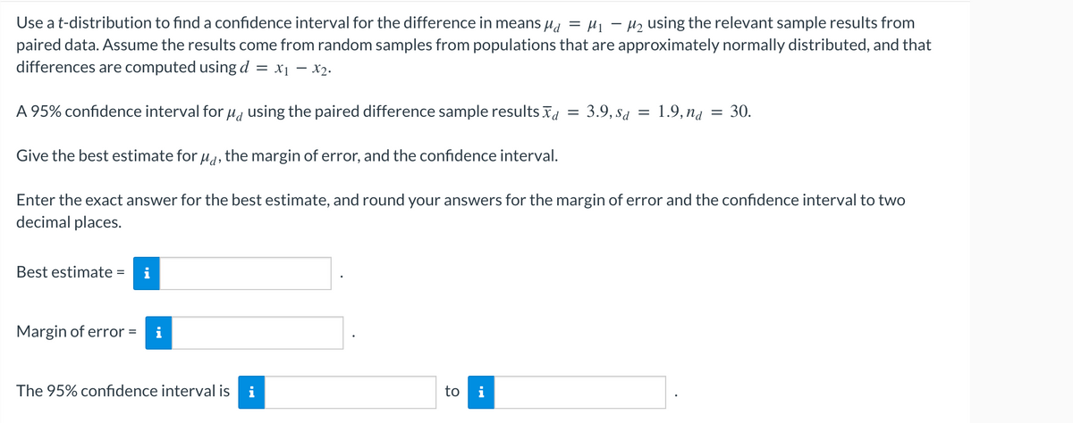 Use a t-distribution to find a confidence interval for the difference in means μ = μ₁ −μ₂ using the relevant sample results from
paired data. Assume the results come from random samples from populations that are approximately normally distributed, and that
differences are computed using d = x₁ - x₂.
A 95% confidence interval for μd using the paired difference sample results
Give the best estimate for μd, the margin of error, and the confidence interval.
Enter the exact answer for the best estimate, and round your answers for the margin of error and the confidence interval to two
decimal places.
Best estimate =
Margin of error =
The 95% confidence interval is i
to i
3.9, Sa = 1.9, nd 30.