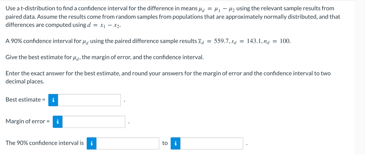 Use a t-distribution to find a confidence interval for the difference in means µå = µ₁ − µ₂ using the relevant sample results from
paired data. Assume the results come from random samples from populations that are approximately normally distributed, and that
differences are computed using d = x₁ - x₂.
A 90% confidence interval for μd using the paired difference sample results
Give the best estimate for μd, the margin of error, and the confidence interval.
Enter the exact answer for the best estimate, and round your answers for the margin of error and the confidence interval to two
decimal places.
Best estimate =
Margin of error =
The 90% confidence interval is i
to i
=
559.7, Sd
=
143.1, nd
= 100.