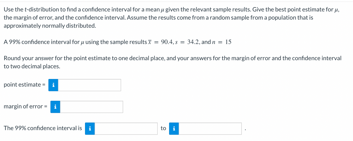 Use the t-distribution to find a confidence interval for a mean μ given the relevant sample results. Give the best point estimate for μ,
the margin of error, and the confidence interval. Assume the results come from a random sample from a population that is
approximately normally distributed.
A 99% confidence interval for μ using the sample results
Round your answer for the point estimate to one decimal place, and your answers for the margin of error and the confidence interval
to two decimal places.
point estimate = i
margin of error = i
The 99% confidence interval is i
=
= 90.4, s = 34.2, and n = 15
to i