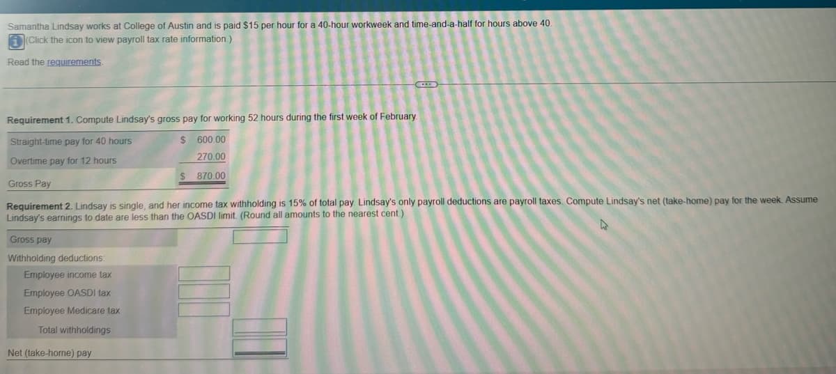 Samantha Lindsay works at College of Austin and is paid $15 per hour for a 40-hour workweek and time-and-a-half for hours above 40.
(Click the icon to view payroll tax rate information.)
Read the requirements.
CEN
Requirement 1. Compute Lindsay's gross pay for working 52 hours during the first week of February.
Straight-time pay for 40 hours
$
600.00
270.00
Overtime pay for 12 hours
870.00
Gross Pay
Requirement 2. Lindsay is single, and her income tax withholding is 15% of total pay. Lindsay's only payroll deductions are payroll taxes. Compute Lindsay's net (take-home) pay for the week. Assume
Lindsay's earnings to date are less than the OASDI limit. (Round all amounts to the nearest cent)
Gross pay
Withholding deductions:
Employee income tax
Employee OASDI tax
Employee Medicare tax
Total withholdings
Net (take-home) pay
4