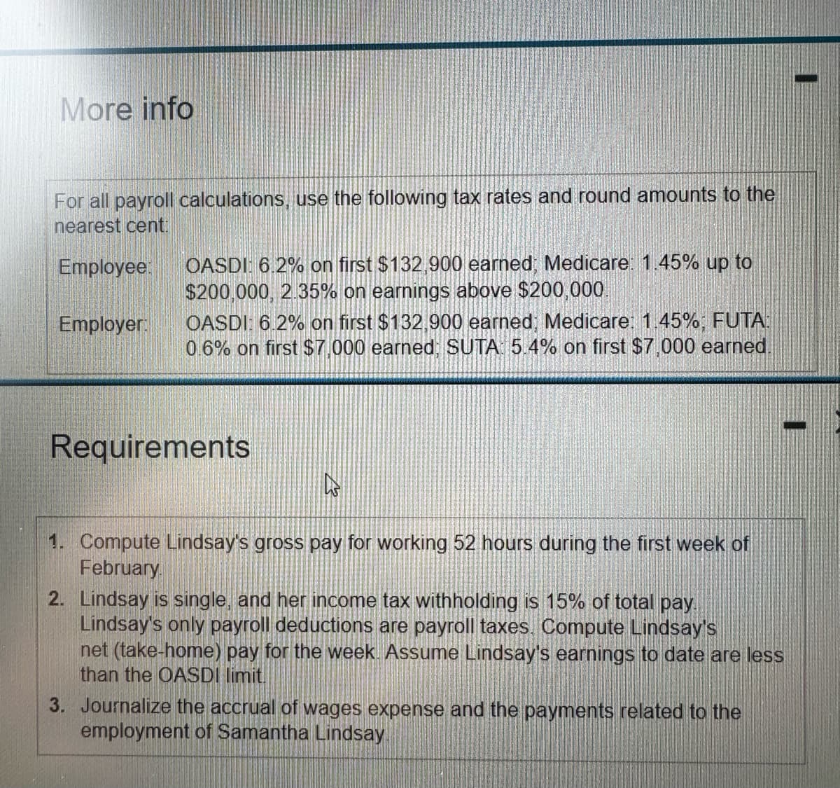 More info
For all payroll calculations, use the following tax rates and round amounts to the
nearest cent:
Employee:
Employer:
OASDI: 6.2% on first $132,900 earned; Medicare: 1.45% up to
$200,000, 2.35% on earnings above $200,000.
OASDI: 6.2% on first $132,900 earned; Medicare: 1.45%; FUTA:
0.6% on first $7,000 earned; SUTA: 5.4% on first $7,000 earned.
Requirements
4
Compute Lindsay's gross pay for working 52 hours during the first week of
February
1.
2.
Lindsay is single, and her income tax withholding is 15% of total pay
Lindsay's only payroll deductions are payroll taxes. Compute Lindsay's
net (take-home) pay for the week. Assume Lindsay's earnings to date are less
than the OASDI limit.
3. Journalize the accrual of wages expense and the payments related to the
employment of Samantha Lindsay.