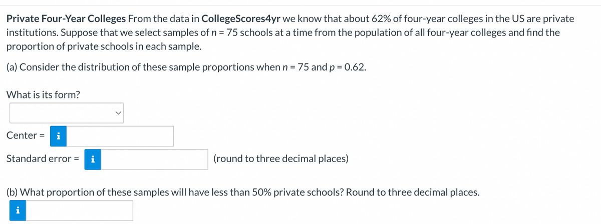 Private Four-Year Colleges From the data in CollegeScores4yr we know that about 62% of four-year colleges in the US are private
institutions. Suppose that we select samples of n = 75 schools at a time from the population of all four-year colleges and find the
proportion of private schools in each sample.
(a) Consider the distribution of these sample proportions when n = 75 and p = 0.62.
What is its form?
Center = i
Standard error =
(round to three decimal places)
(b) What proportion of these samples will have less than 50% private schools? Round to three decimal places.
i