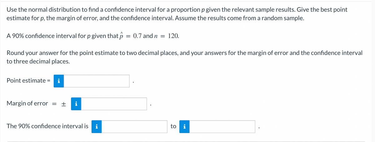 Use the normal distribution to find a confidence interval for a proportion p given the relevant sample results. Give the best point
estimate for p, the margin of error, and the confidence interval. Assume the results come from a random sample.
A 90% confidence interval for p given that p = 0.7 and n = 120.
Round your answer for the point estimate to two decimal places, and your answers for the margin of error and the confidence interval
to three decimal places.
Point estimate =
Margin of error = + i
The 90% confidence interval is i
to