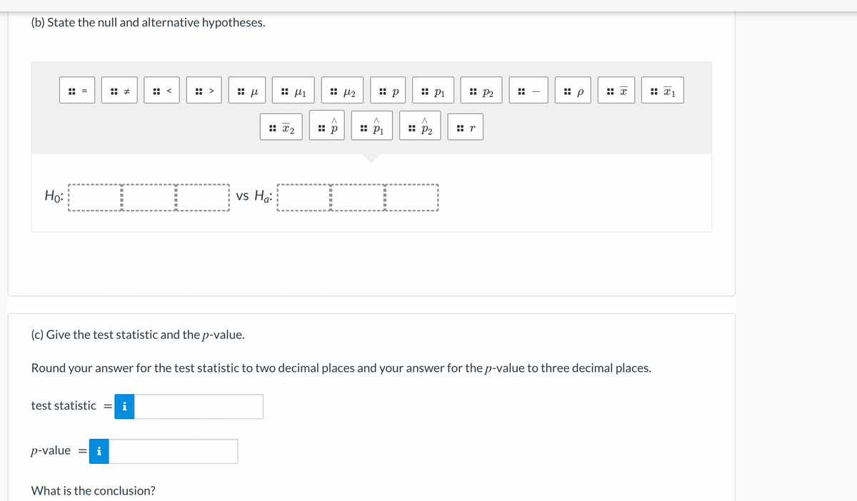 (b) State the null and alternative hypotheses.
Ho:
=
test statistic
p-value
#
= i
M.
<
What is the conclusion?
μ
μ1
: x2
vs Ha:
:: 8 μ2
:: p
^
:: P1
:: P1
(c) Give the test statistic and the p-value.
Round your answer for the test statistic to two decimal places and your answer for the p-value to three decimal places.
A
:: P₂
:: P2
r
x
X1