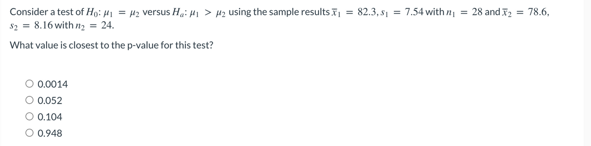 =
Consider a test of Ho: M₁ = μ₂ versus Ha: M₁ > µ₂ using the sample results ₁
$2
8.16 with n₂ = 24.
What value is closest to the p-value for this test?
=
0.0014
0.052
0.104
0.948
82.3, $1
=
7.54 with n₁
=
28 and 2 = 78.6,