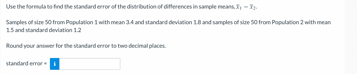 Use the formula to find the standard error of the distribution of differences in sample means, ₁ - 2.
Samples of size 50 from Population 1 with mean 3.4 and standard deviation 1.8 and samples of size 50 from Population 2 with mean
1.5 and standard deviation 1.2
Round your answer for the standard error to two decimal places.
standard error =