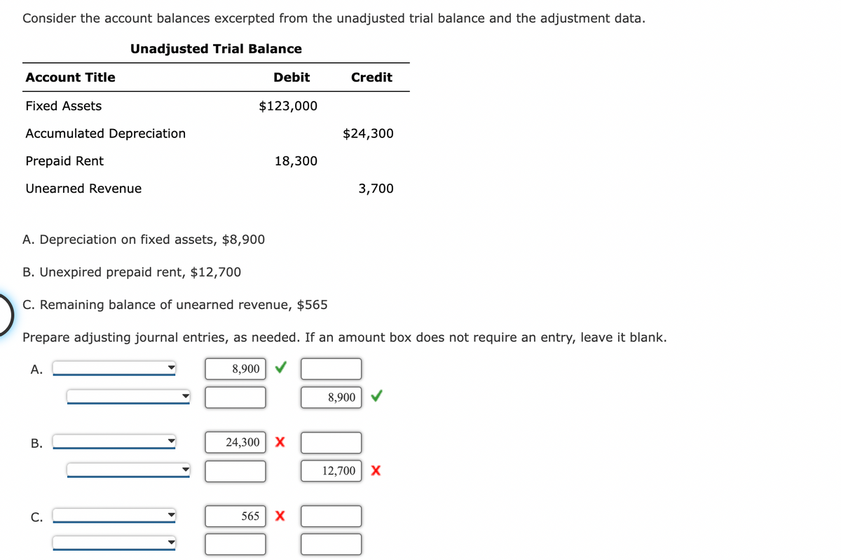 Consider the account balances excerpted from the unadjusted trial balance and the adjustment data.
Unadjusted Trial Balance
Account Title
Fixed Assets
Accumulated Depreciation
Prepaid Rent
Unearned Revenue
A.
B.
C.
Debit
$123,000
8,900
18,300
A. Depreciation on fixed assets, $8,900
B. Unexpired prepaid rent, $12,700
C. Remaining balance of unearned revenue, $565
Prepare adjusting journal entries, as needed. If an amount box does not require an entry, leave it blank.
24,300 X
Credit
565 X
$24,300
3,700
8,900
12,700 X