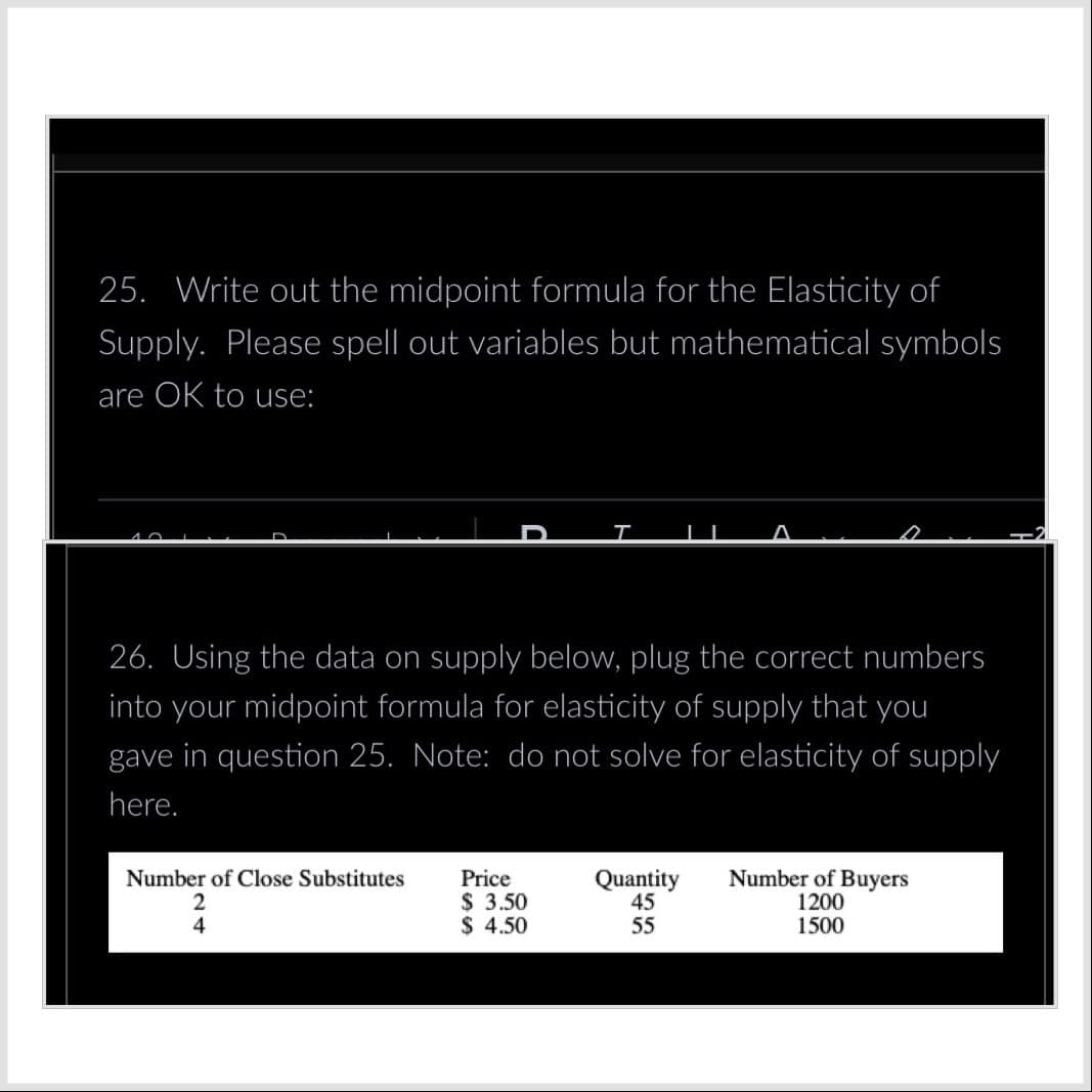 25. Write out the midpoint formula for the Elasticity of
Supply. Please spell out variables but mathematical symbols
are OK to use:
26. Using the data on supply below, plug the correct numbers
into your midpoint formula for elasticity of supply that you
gave in question 25. Note: do not solve for elasticity of supply
here.
Number of Close Substitutes
2
4
Price
$ 3.50
$ 4.50
Quantity
45
55
Number of Buyers
1200
1500