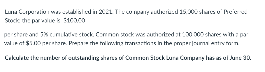 Luna Corporation was established in 2021. The company authorized 15,000 shares of Preferred
Stock; the par value is $100.00
per share and 5% cumulative stock. Common stock was authorized at 100,000 shares with a par
value of $5.00 per share. Prepare the following transactions in the proper journal entry form.
Calculate the number of outstanding shares of Common Stock Luna Company has as of June 30.