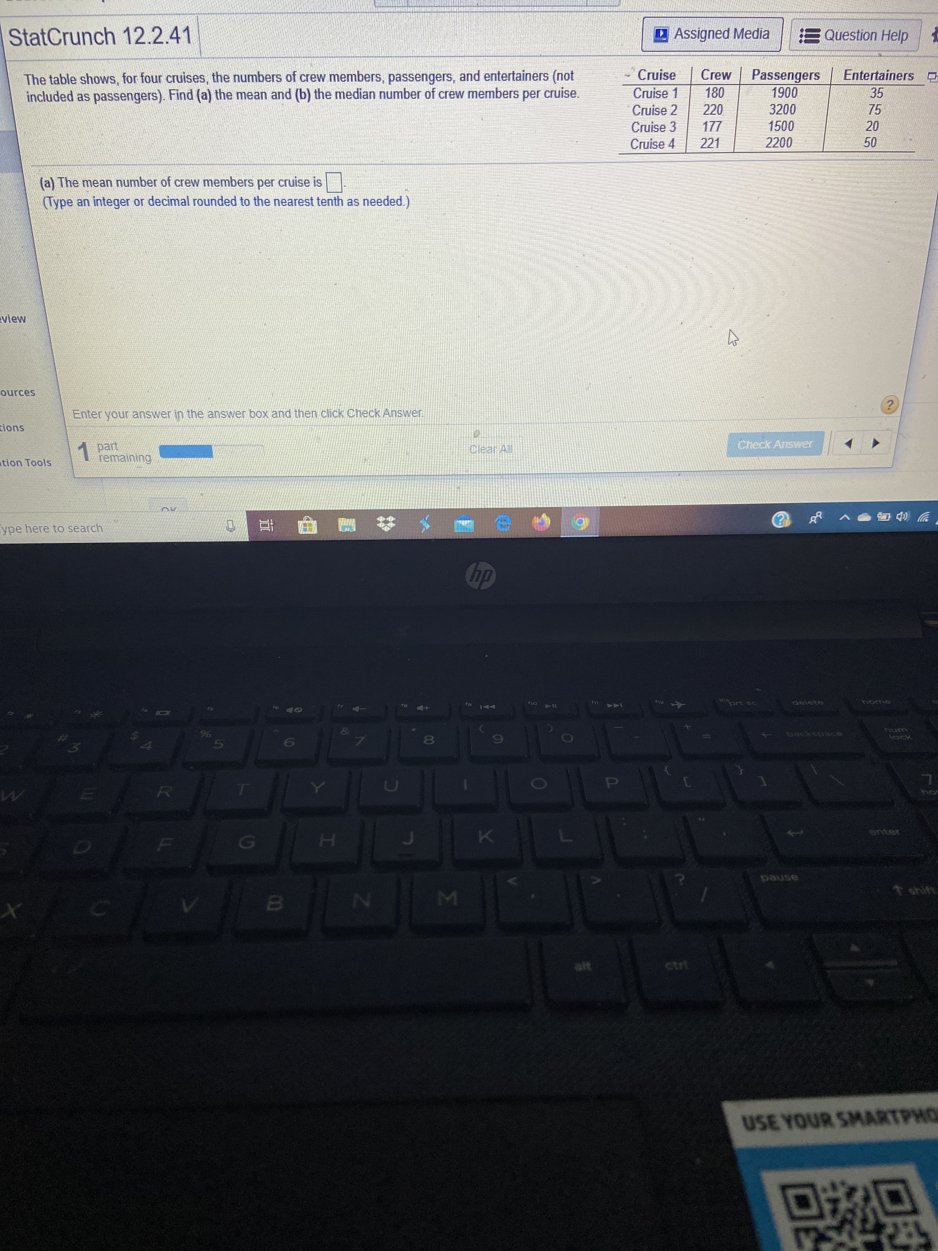 StatCrunch 12.2.41
DAssigned Media
E Question Help
- Cruise
The table shows, for four cruises, the numbers of crew members, passengers, and entertainers (not
included as passengers). Find (a) the mean and (b) the median number of crew members per cruise.
Passengers
1900
Crew
Entertainers D
Cruise 1
Cruise 2
180
35
220
3200
75
Cruise 3
Cruise 4
1500
20
221
2200
50
(a) The mean number of crew members per cruise is
(Type an integer or decimal rounded to the nearest tenth as needed.)
view
ources
Enter your answer in the answer box and then click Check Answer
tions
1 part
remaining
(Clear All
Check Answer
tion Tools
ype here to search
hp
prt sc
delete
द
fio
16
backspace
80
lock
[O
OP
R.
hos
enter
pause
shift
MI
alt
ctrl
USE YOUR SMARTPHO
