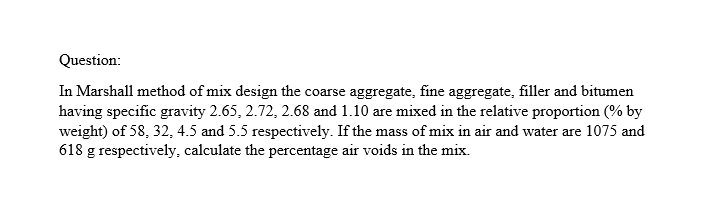 Question:
In Marshall method of mix design the coarse aggregate, fine aggregate, filler and bitumen
having specific gravity 2.65, 2.72, 2.68 and 1.10 are mixed in the relative proportion (% by
weight) of 58, 32, 4.5 and 5.5 respectively. If the mass of mix in air and water are 1075 and
618 g respectively, calculate the percentage air voids in the mix.