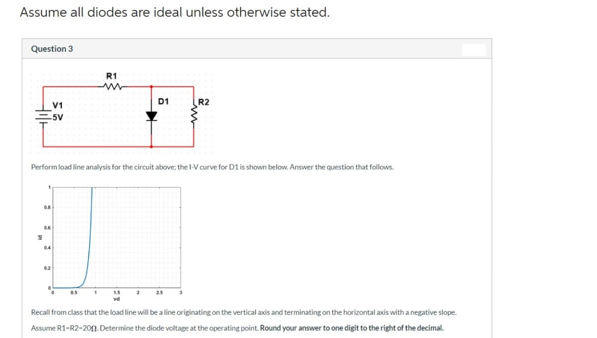 Assume all diodes are ideal unless otherwise stated.
Question 3
V1
-5V
R1
0.8
0.6
P
U
0.4
0.2
0
0.5
1
Perform load line analysis for the circuit above; the I-V curve for D1 is shown below. Answer the question that follows.
1.5
vd
D1
2
R2
2.5
Recall from class that the load line will be a line originating on the vertical axis and terminating on the horizontal axis with a negative slope.
Assume R1=R2-200. Determine the diode voltage at the operating point. Round your answer to one digit to the right of the decimal.