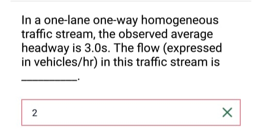 In a one-lane one-way homogeneous
traffic stream, the observed average
headway is 3.0s. The flow (expressed
in vehicles/hr) in this traffic stream is
2
X