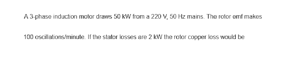 A 3-phase induction motor draws 50 kW from a 220 V, 50 Hz mains. The rotor emf makes
100 oscillations/minute. If the stator losses are 2 kW the rotor copper loss would be