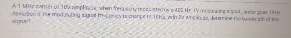 A 1 MHz carrier of 10V amplitude, when frequecny modulated by a 400 Hz, 1V modulating signal, under goes 1KHz
deviation if the modulating signal frequency is change to 1KHz, with 2V amplitude, determine the bandwidth of this
signal?