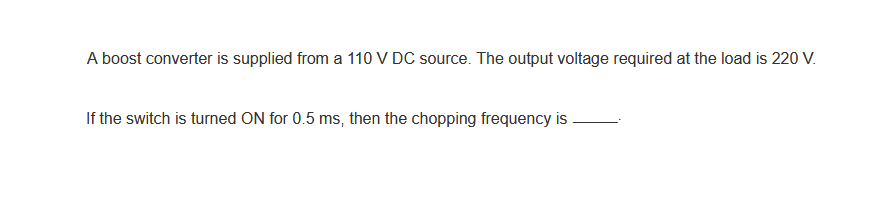 A boost converter is supplied from a 110 V DC source. The output voltage required at the load is 220 V.
If the switch is turned ON for 0.5 ms, then the chopping frequency is