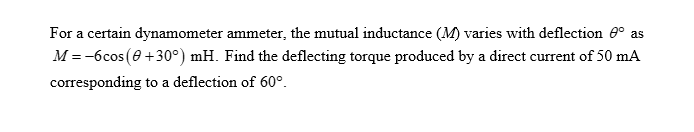 For a certain dynamometer ammeter, the mutual inductance (M) varies with deflection º as
M = -6cos (0+30°) mH. Find the deflecting torque produced by a direct current of 50 mA
corresponding to a deflection of 60°.