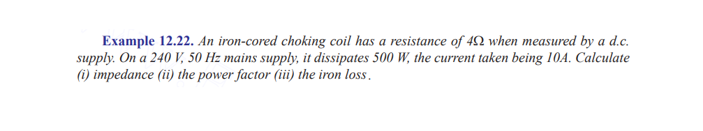 Example 12.22. An iron-cored choking coil has a resistance of 40 when measured by a d.c.
supply. On a 240 V, 50 Hz mains supply, it dissipates 500 W, the current taken being 10A. Calculate
(i) impedance (ii) the power factor (iii) the iron loss.