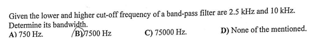 Given the lower and higher cut-off frequency of a band-pass filter are 2.5 kHz and 10 kHz.
Determine its bandwidth.
A) 750 Hz.
B) 7500 Hz
C) 75000 Hz.
D) None of the mentioned.