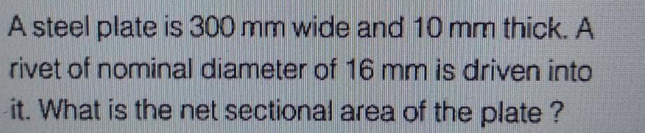 A steel plate is 300 mm wide and 10 mm thick. A
rivet of nominal diameter of 16 mm is driven into
it. What is the net sectional area of the plate ?