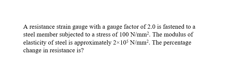 A resistance strain gauge with a gauge factor of 2.0 is fastened to a
steel member subjected to a stress of 100 N/mm². The modulus of
elasticity of steel is approximately 2×105 N/mm². The percentage
change in resistance is?