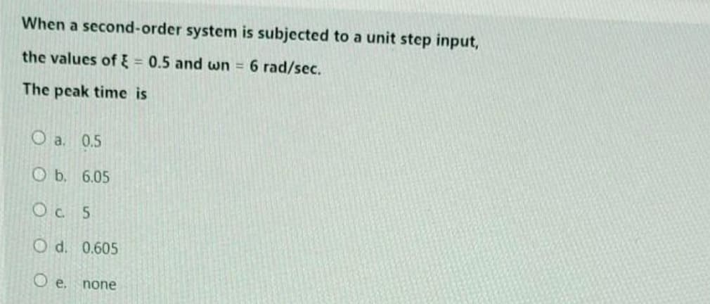 When a second-order system is subjected to a unit step input,
the values of 0.5 and wn = 6 rad/sec.
The peak time is
O a. 0.5
b.
Oc. 5
O d. 0.605
O e.
6.05
none