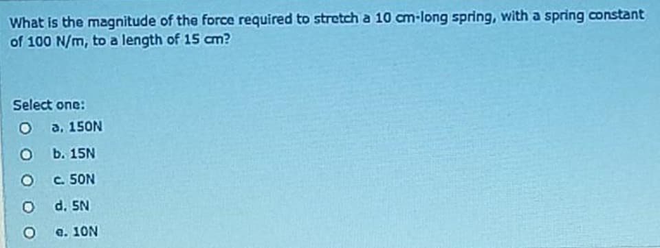 What is the magnitude of the force required to stretch a 10 cm-long spring, with a spring constant
of 100 N/m, to a length of 15 cm?
Select one:
O
O
O
O
O
a. 150N
b. 15N
c. 50N
d. 5N
e. 10N