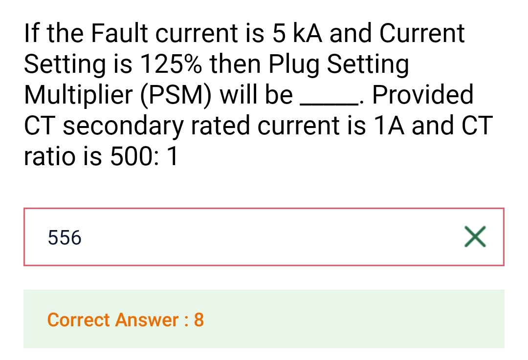 If the Fault current is 5 kA and Current
Setting is 125% then Plug Setting
Multiplier (PSM) will be
Provided
CT secondary rated current is 1A and CT
ratio is 500: 1
556
Correct Answer: 8
X