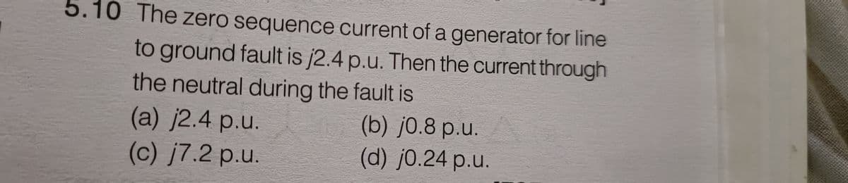 5.10 The zero sequence current of a generator for line
to ground fault is j2.4 p.u. Then the current through
the neutral during the fault is
(a) j2.4 p.u.
(b) j0.8 p.u.
(c) j7.2 p.u.
(d) j0.24 p.u.