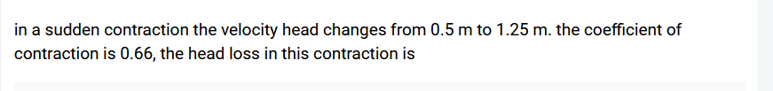 in a sudden contraction the velocity head changes from 0.5 m to 1.25 m. the coefficient of
contraction is 0.66, the head loss in this contraction is